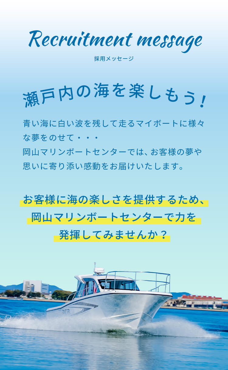 瀬戸内の海を楽しもう！ | 青い海に白い波を残して走るマイボートに様々な夢をのせて・・・岡山マリンボートセンターでは、お客様の夢や思いに寄り添い感動をお届けいたします。お客様に海の楽しさを提供するため、岡山マリンボートセンターで力を発揮してみませんか？